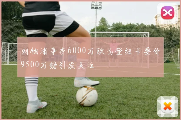 利物浦争夺6000万欧戈登纽卡要价9500万镑引发关注