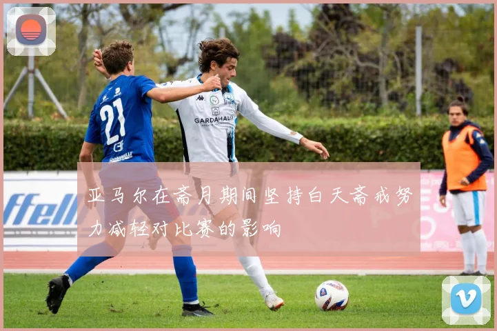亚马尔在斋月期间坚持白天斋戒努力减轻对比赛的影响