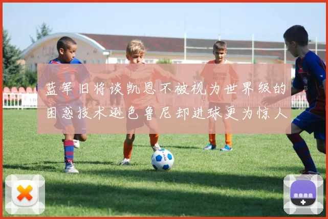 蓝军旧将谈凯恩不被视为世界级的困惑技术逊色鲁尼却进球更为惊人