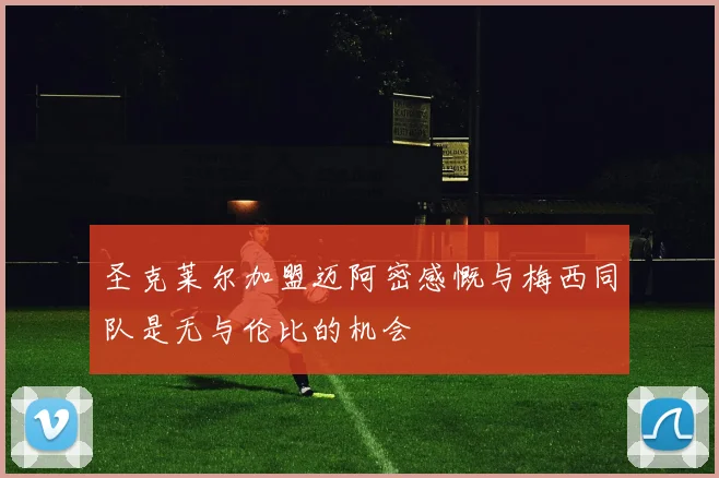 圣克莱尔加盟迈阿密感慨与梅西同队是无与伦比的机会