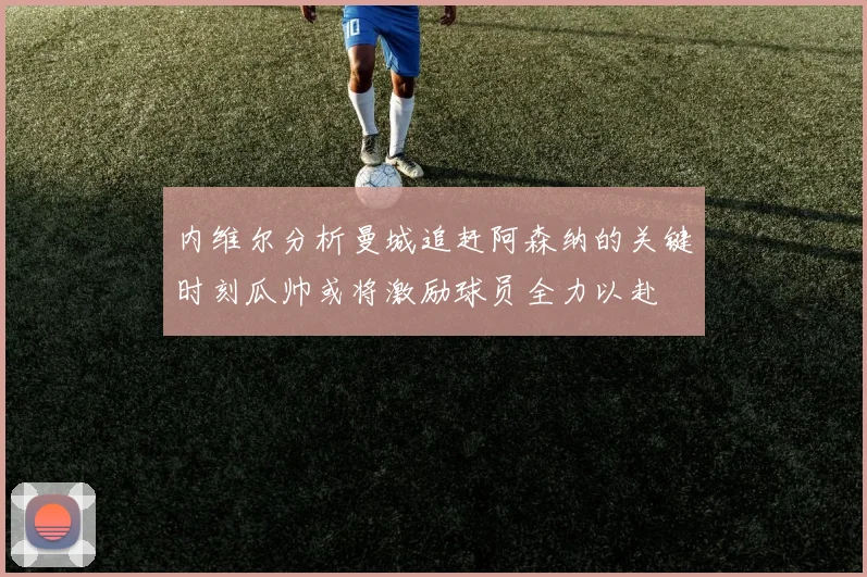 内维尔分析曼城追赶阿森纳的关键时刻瓜帅或将激励球员全力以赴