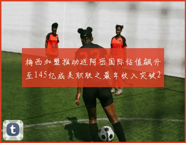 梅西加盟推动迈阿密国际估值飙升至145亿成美职联之最年收入突破2亿美元