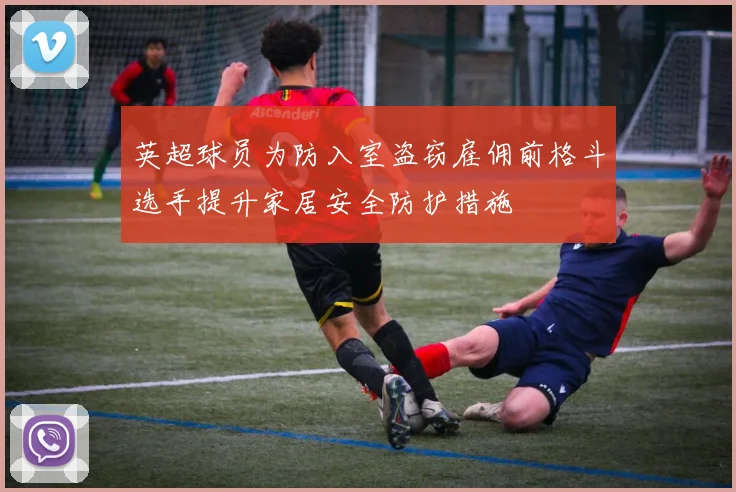 英超球员为防入室盗窃雇佣前格斗选手提升家居安全防护措施