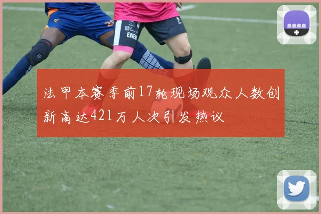 法甲本赛季前17轮现场观众人数创新高达421万人次引发热议
