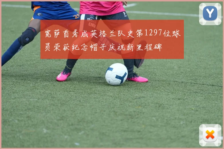 宽萨首秀成英格兰队史第1297位球员荣获纪念帽子庆祝新里程碑