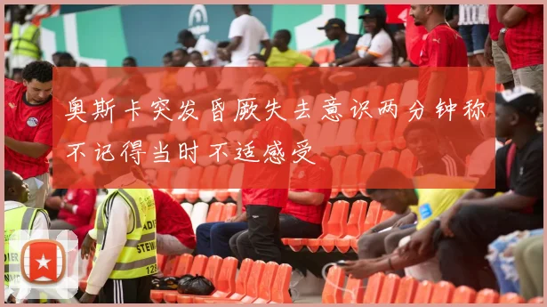 奥斯卡突发昏厥失去意识两分钟称不记得当时不适感受