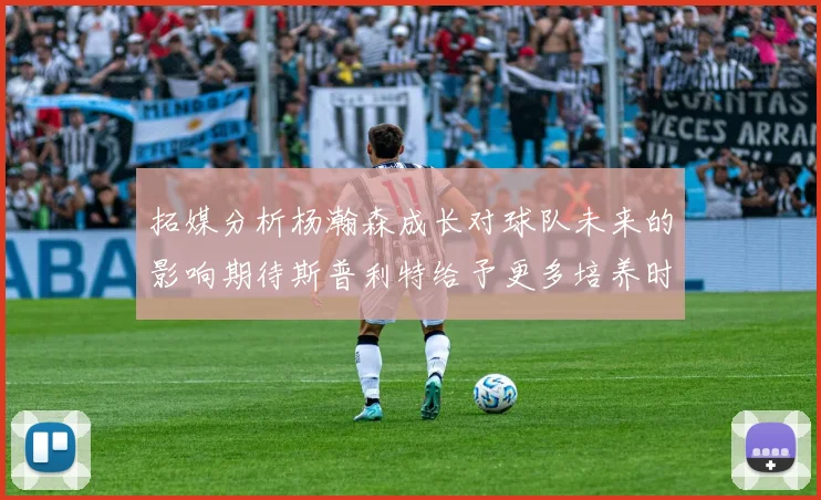 拓媒分析杨瀚森成长对球队未来的影响期待斯普利特给予更多培养时间
