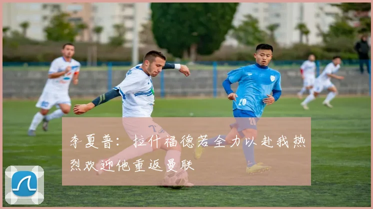 李夏普：拉什福德若全力以赴我热烈欢迎他重返曼联