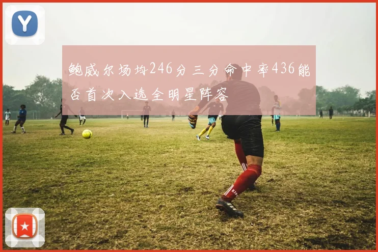 鲍威尔场均246分三分命中率436能否首次入选全明星阵容