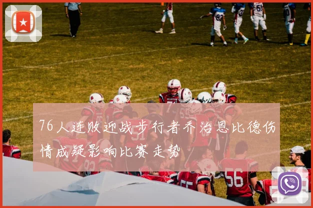 76人连败迎战步行者乔治恩比德伤情成疑影响比赛走势