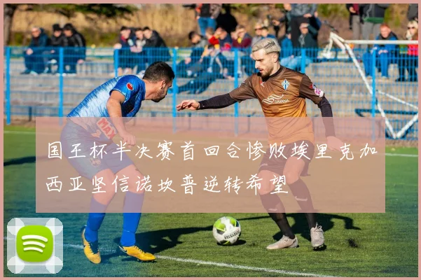 国王杯半决赛首回合惨败埃里克加西亚坚信诺坎普逆转希望