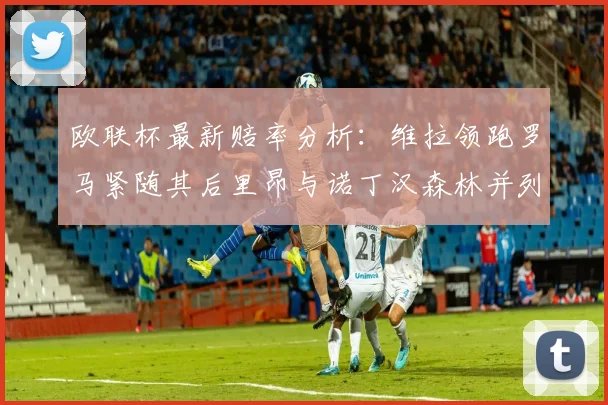 欧联杯最新赔率分析：维拉领跑罗马紧随其后里昂与诺丁汉森林并列争夺第三