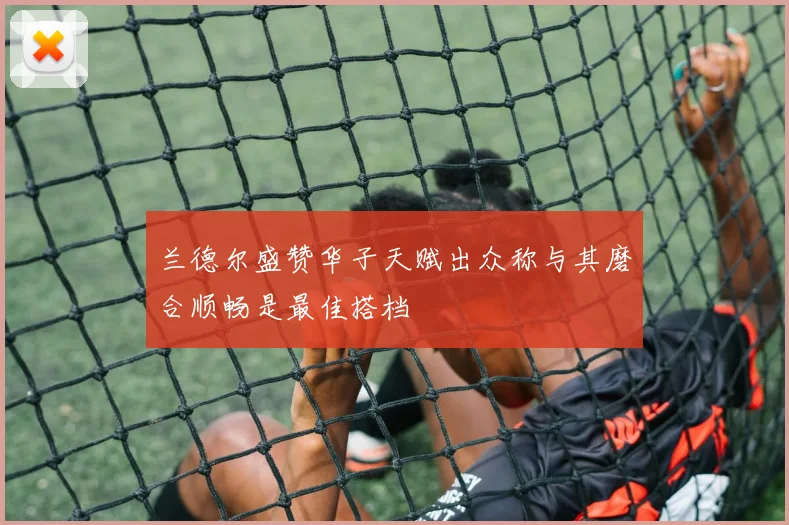 兰德尔盛赞华子天赋出众称与其磨合顺畅是最佳搭档