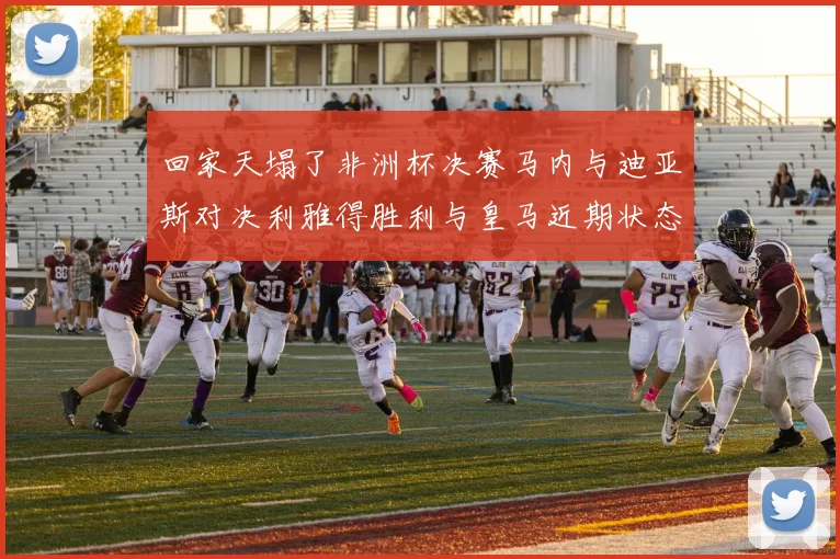回家天塌了非洲杯决赛马内与迪亚斯对决利雅得胜利与皇马近期状态堪忧