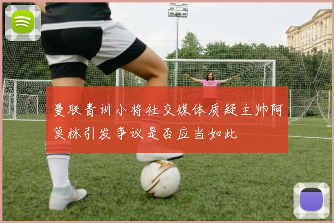 曼联青训小将社交媒体质疑主帅阿莫林引发争议是否应当如此