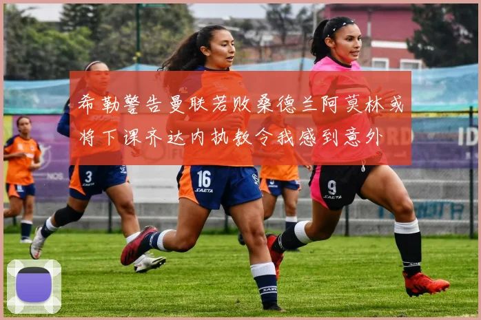 希勒警告曼联若败桑德兰阿莫林或将下课齐达内执教令我感到意外