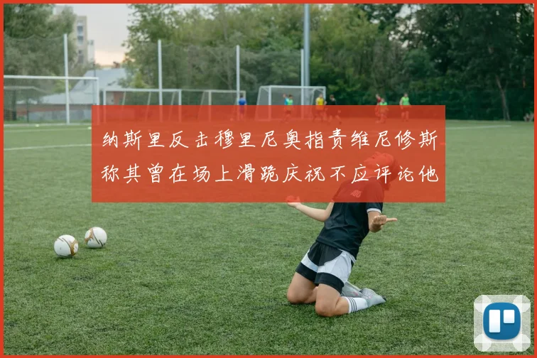 纳斯里反击穆里尼奥指责维尼修斯称其曾在场上滑跪庆祝不应评论他人