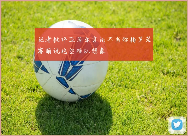 记者批评亚马尔言论不当称梅罗若赛前说这些难以想象