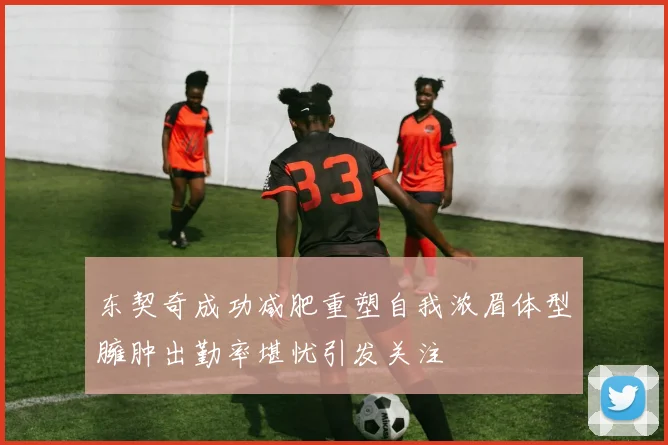 东契奇成功减肥重塑自我浓眉体型臃肿出勤率堪忧引发关注