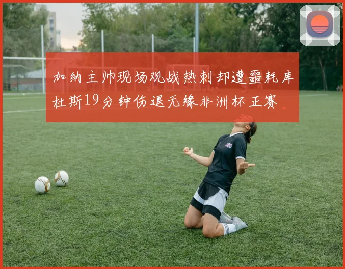 加纳主帅现场观战热刺却遭噩耗库杜斯19分钟伤退无缘非洲杯正赛
