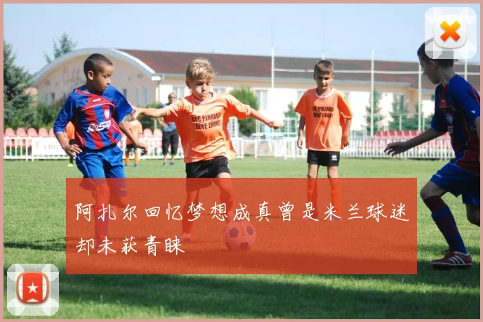 阿扎尔回忆梦想成真曾是米兰球迷却未获青睐