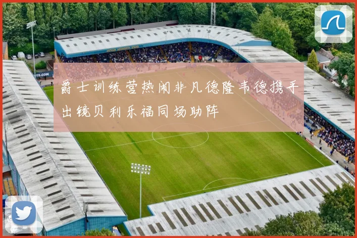 爵士训练营热闹非凡德隆韦德携手出镜贝利乐福同场助阵