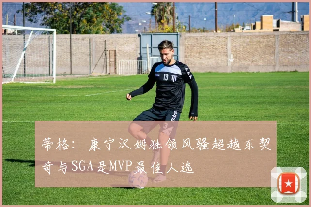 蒂格：康宁汉姆独领风骚超越东契奇与SGA是MVP最佳人选