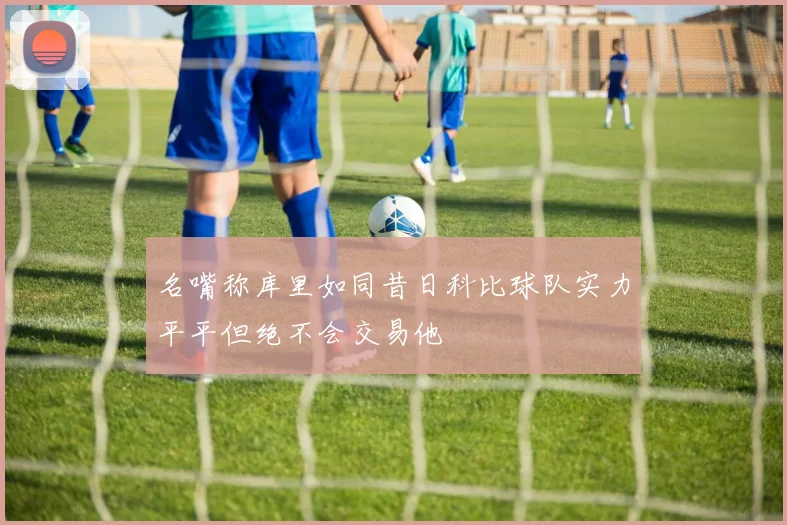 名嘴称库里如同昔日科比球队实力平平但绝不会交易他