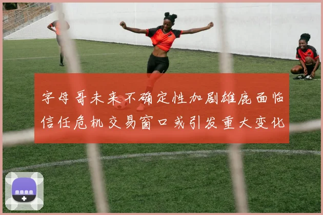 字母哥未来不确定性加剧雄鹿面临信任危机交易窗口或引发重大变化