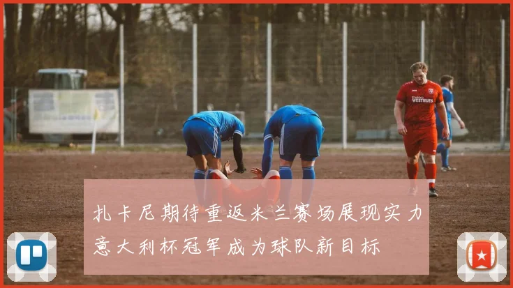 扎卡尼期待重返米兰赛场展现实力意大利杯冠军成为球队新目标