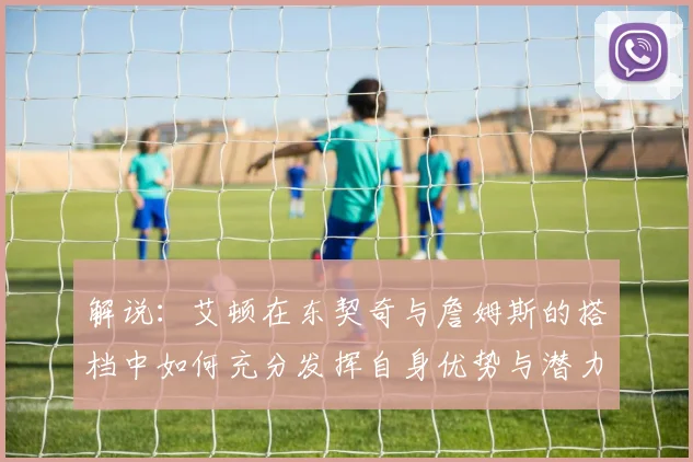 解说：艾顿在东契奇与詹姆斯的搭档中如何充分发挥自身优势与潜力