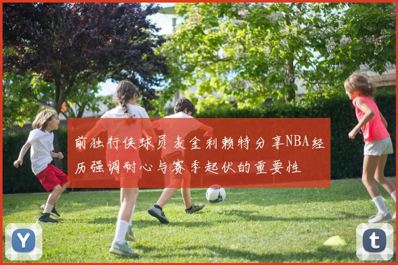 前独行侠球员麦金利赖特分享NBA经历强调耐心与赛季起伏的重要性