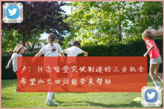 卢：怀念哈登突破制造的三分机会希望加兰回归能带来帮助