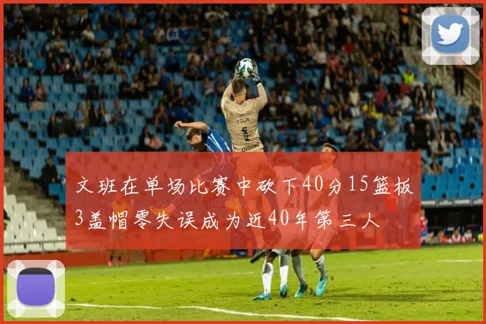 文班在单场比赛中砍下40分15篮板3盖帽零失误成为近40年第三人