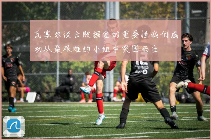 瓦塞尔谈击败掘金的重要性我们成功从最艰难的小组中突围而出